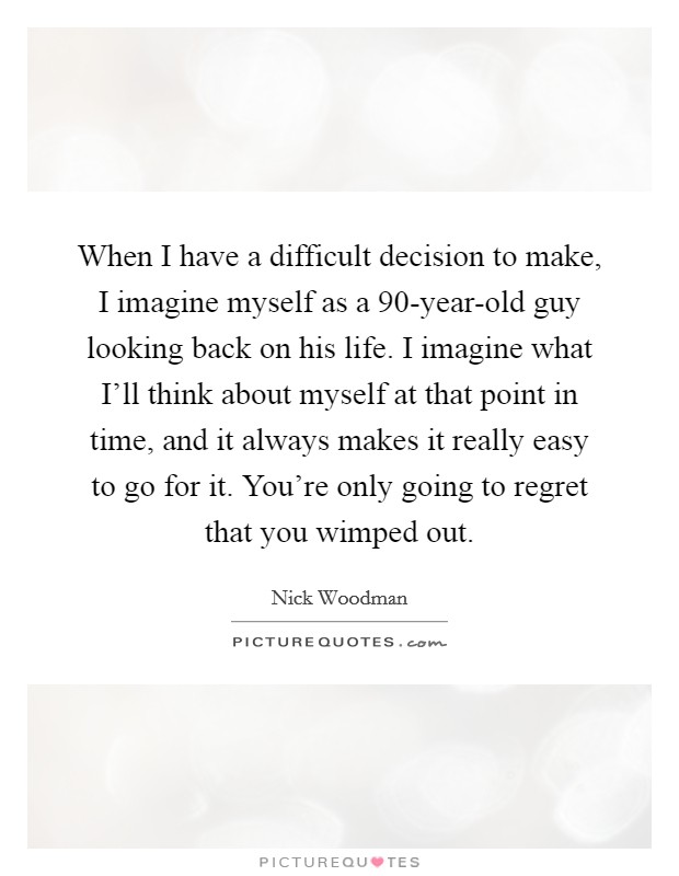 When I have a difficult decision to make, I imagine myself as a 90-year-old guy looking back on his life. I imagine what I'll think about myself at that point in time, and it always makes it really easy to go for it. You're only going to regret that you wimped out. Picture Quote #1