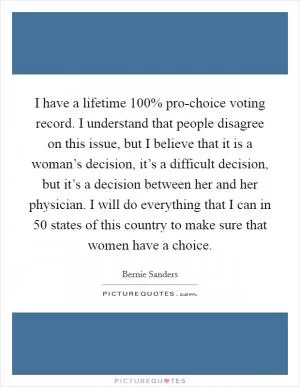 I have a lifetime 100% pro-choice voting record. I understand that people disagree on this issue, but I believe that it is a woman’s decision, it’s a difficult decision, but it’s a decision between her and her physician. I will do everything that I can in 50 states of this country to make sure that women have a choice Picture Quote #1