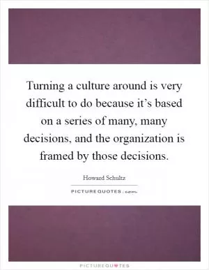 Turning a culture around is very difficult to do because it’s based on a series of many, many decisions, and the organization is framed by those decisions Picture Quote #1