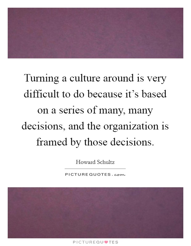 Turning a culture around is very difficult to do because it's based on a series of many, many decisions, and the organization is framed by those decisions. Picture Quote #1