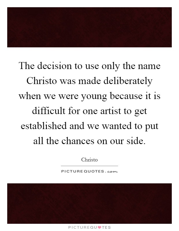 The decision to use only the name Christo was made deliberately when we were young because it is difficult for one artist to get established and we wanted to put all the chances on our side. Picture Quote #1