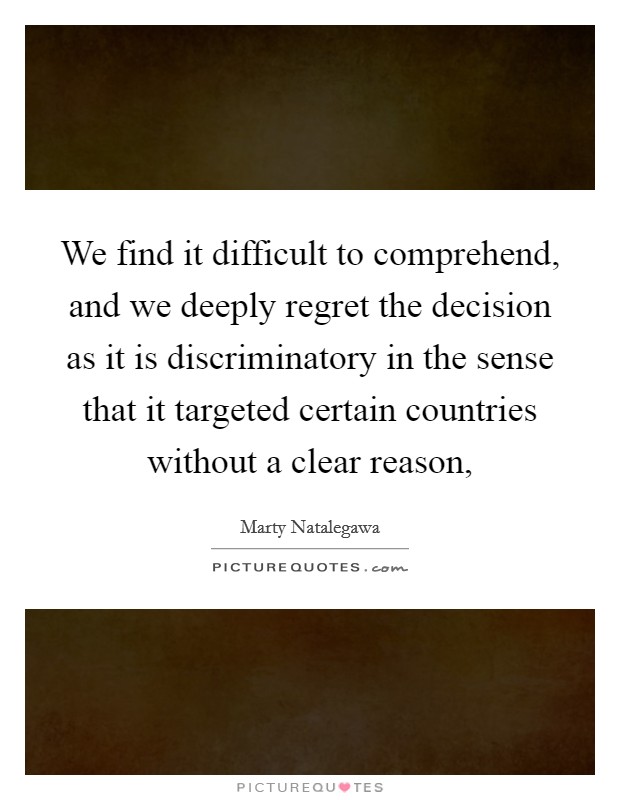 We find it difficult to comprehend, and we deeply regret the decision as it is discriminatory in the sense that it targeted certain countries without a clear reason, Picture Quote #1