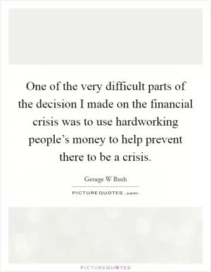 One of the very difficult parts of the decision I made on the financial crisis was to use hardworking people’s money to help prevent there to be a crisis Picture Quote #1