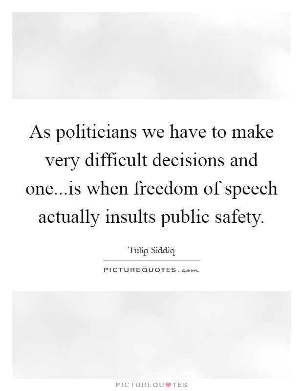 As politicians we have to make very difficult decisions and one...is when freedom of speech actually insults public safety. Picture Quote #1