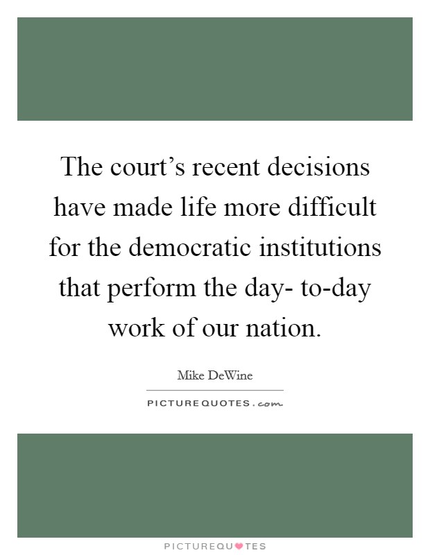 The court's recent decisions have made life more difficult for the democratic institutions that perform the day- to-day work of our nation. Picture Quote #1