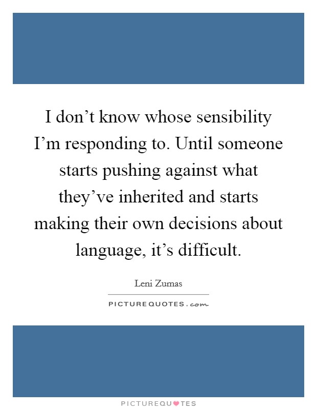 I don't know whose sensibility I'm responding to. Until someone starts pushing against what they've inherited and starts making their own decisions about language, it's difficult. Picture Quote #1