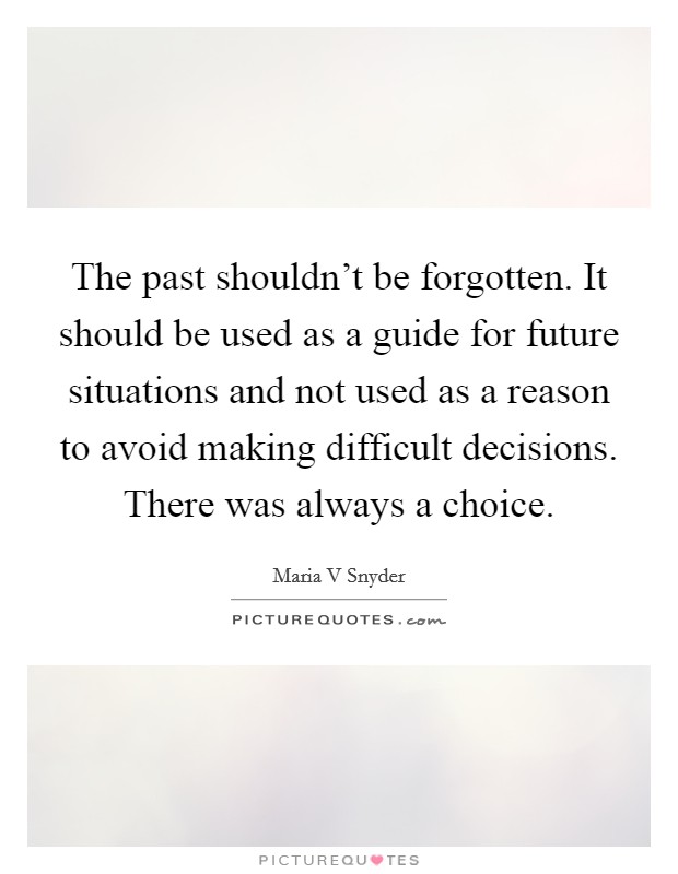 The past shouldn't be forgotten. It should be used as a guide for future situations and not used as a reason to avoid making difficult decisions. There was always a choice. Picture Quote #1