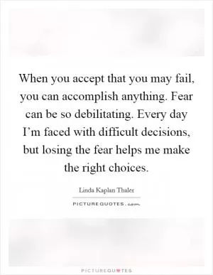 When you accept that you may fail, you can accomplish anything. Fear can be so debilitating. Every day I’m faced with difficult decisions, but losing the fear helps me make the right choices Picture Quote #1