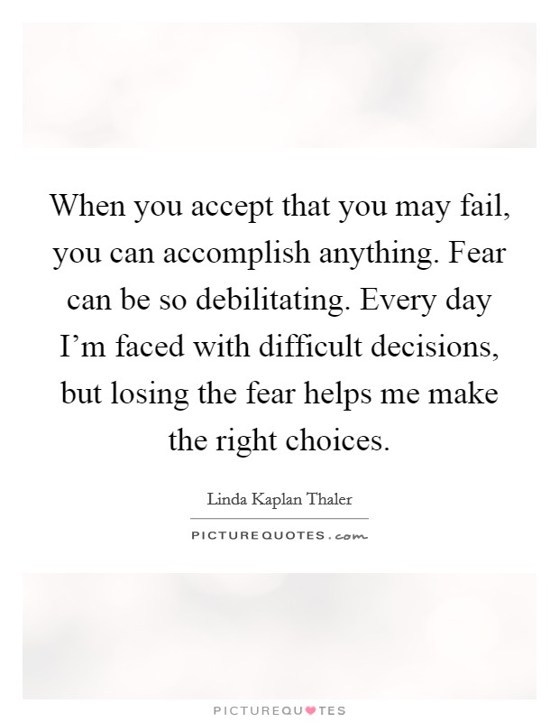 When you accept that you may fail, you can accomplish anything. Fear can be so debilitating. Every day I'm faced with difficult decisions, but losing the fear helps me make the right choices. Picture Quote #1