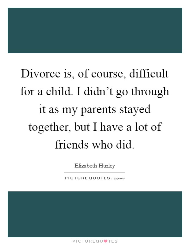 Divorce is, of course, difficult for a child. I didn't go through it as my parents stayed together, but I have a lot of friends who did. Picture Quote #1