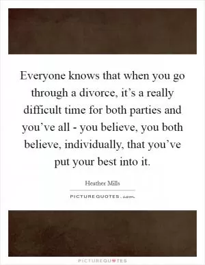 Everyone knows that when you go through a divorce, it’s a really difficult time for both parties and you’ve all - you believe, you both believe, individually, that you’ve put your best into it Picture Quote #1