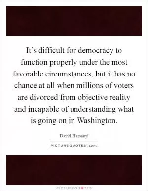 It’s difficult for democracy to function properly under the most favorable circumstances, but it has no chance at all when millions of voters are divorced from objective reality and incapable of understanding what is going on in Washington Picture Quote #1