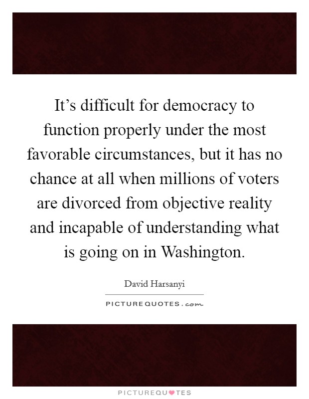 It's difficult for democracy to function properly under the most favorable circumstances, but it has no chance at all when millions of voters are divorced from objective reality and incapable of understanding what is going on in Washington. Picture Quote #1