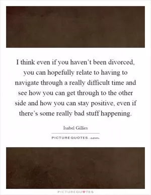I think even if you haven’t been divorced, you can hopefully relate to having to navigate through a really difficult time and see how you can get through to the other side and how you can stay positive, even if there’s some really bad stuff happening Picture Quote #1