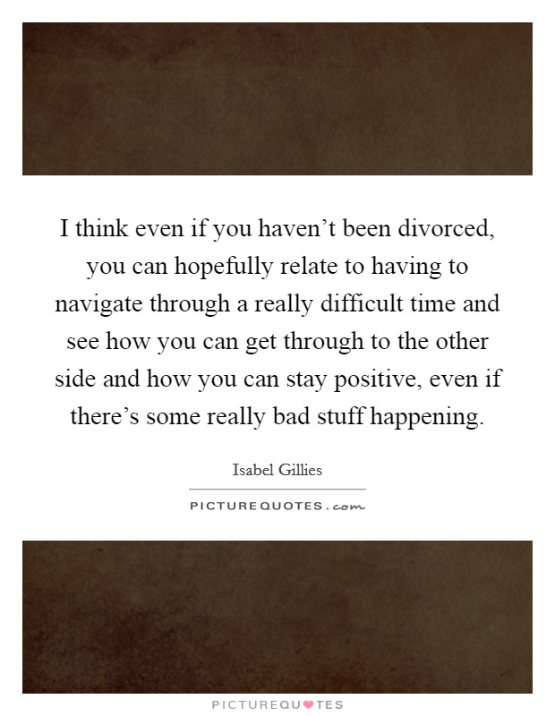 I think even if you haven't been divorced, you can hopefully relate to having to navigate through a really difficult time and see how you can get through to the other side and how you can stay positive, even if there's some really bad stuff happening. Picture Quote #1