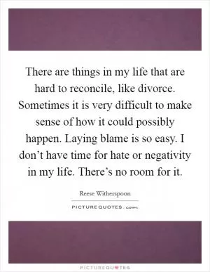 There are things in my life that are hard to reconcile, like divorce. Sometimes it is very difficult to make sense of how it could possibly happen. Laying blame is so easy. I don’t have time for hate or negativity in my life. There’s no room for it Picture Quote #1