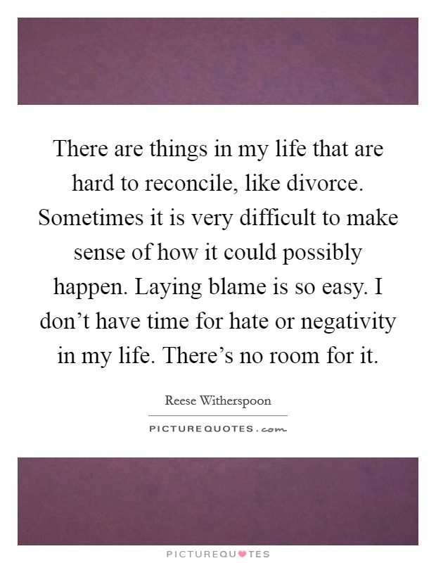 There are things in my life that are hard to reconcile, like divorce. Sometimes it is very difficult to make sense of how it could possibly happen. Laying blame is so easy. I don't have time for hate or negativity in my life. There's no room for it. Picture Quote #1