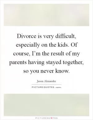 Divorce is very difficult, especially on the kids. Of course, I’m the result of my parents having stayed together, so you never know Picture Quote #1