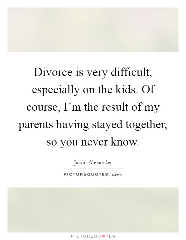 Divorce is very difficult, especially on the kids. Of course, I'm the result of my parents having stayed together, so you never know. Picture Quote #1