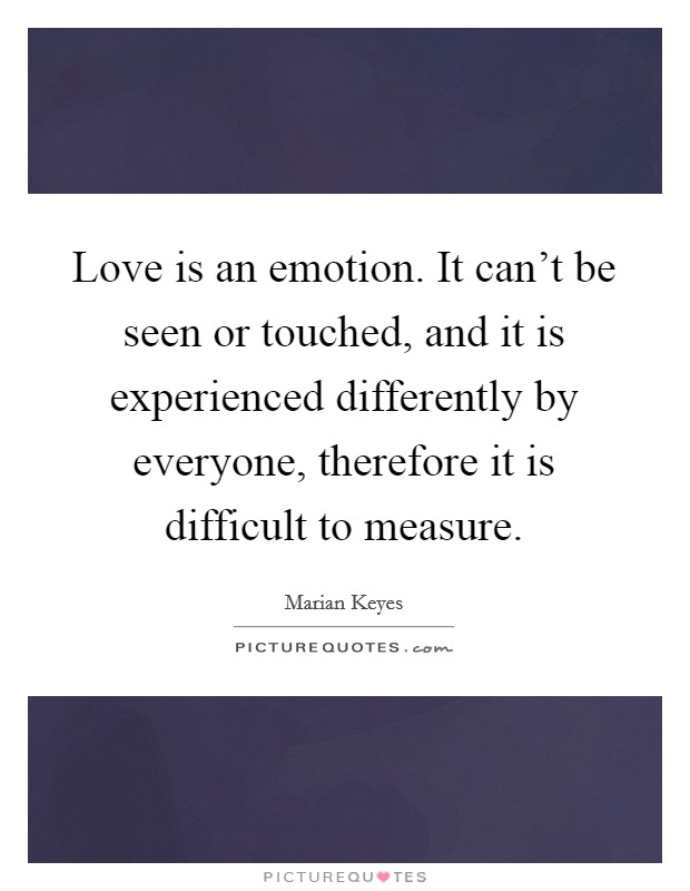Love is an emotion. It can't be seen or touched, and it is experienced differently by everyone, therefore it is difficult to measure. Picture Quote #1