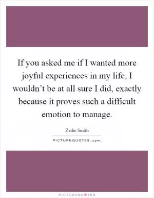 If you asked me if I wanted more joyful experiences in my life, I wouldn’t be at all sure I did, exactly because it proves such a difficult emotion to manage Picture Quote #1
