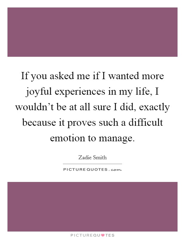 If you asked me if I wanted more joyful experiences in my life, I wouldn't be at all sure I did, exactly because it proves such a difficult emotion to manage. Picture Quote #1