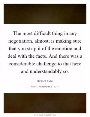 The most difficult thing in any negotiation, almost, is making sure that you strip it of the emotion and deal with the facts. And there was a considerable challenge to that here and understandably so Picture Quote #1