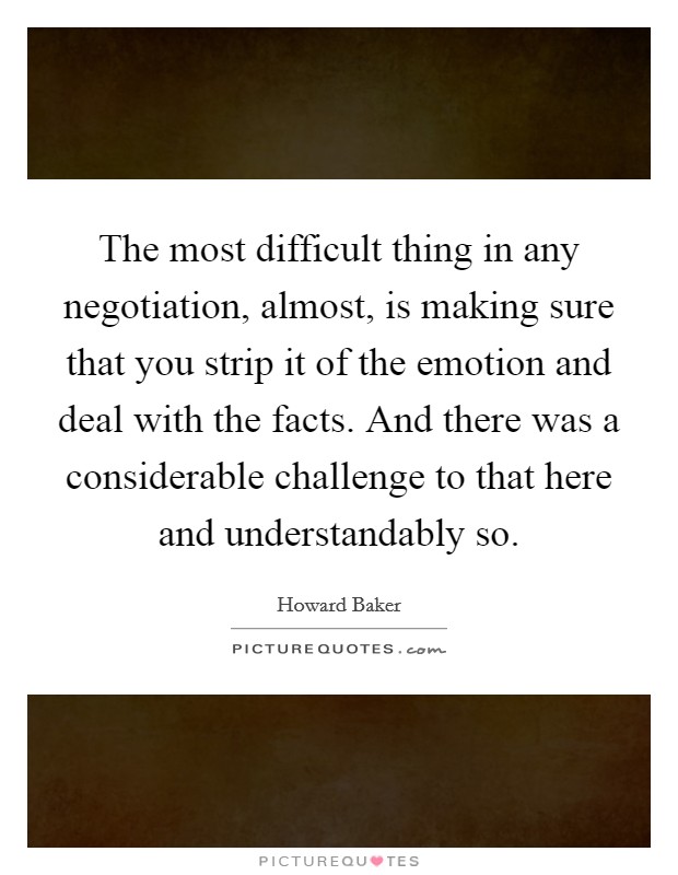 The most difficult thing in any negotiation, almost, is making sure that you strip it of the emotion and deal with the facts. And there was a considerable challenge to that here and understandably so. Picture Quote #1