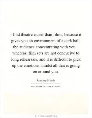 I find theatre easier than films, because it gives you an environment of a dark hall, the audience concentrating with you... whereas, film sets are not conducive to long rehearsals, and it is difficult to pick up the emotions amidst all that is going on around you Picture Quote #1