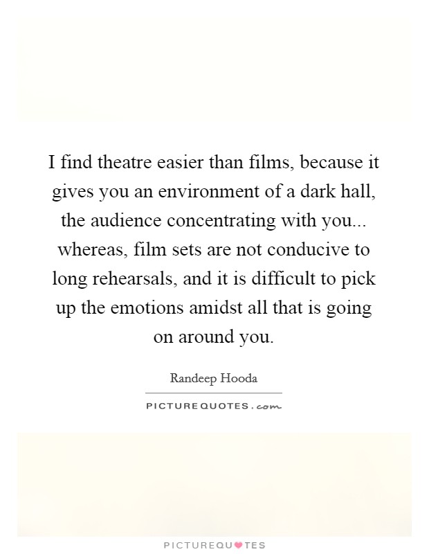 I find theatre easier than films, because it gives you an environment of a dark hall, the audience concentrating with you... whereas, film sets are not conducive to long rehearsals, and it is difficult to pick up the emotions amidst all that is going on around you. Picture Quote #1