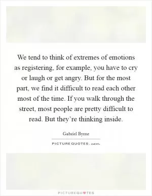 We tend to think of extremes of emotions as registering, for example, you have to cry or laugh or get angry. But for the most part, we find it difficult to read each other most of the time. If you walk through the street, most people are pretty difficult to read. But they’re thinking inside Picture Quote #1