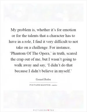My problem is, whether it’s for emotion or for the talents that a character has to have in a role, I find it very difficult to not take on a challenge. For instance, ‘Phantom Of The Opera,’ in truth, scared the crap out of me, but I wasn’t going to walk away and say, ‘I didn’t do that because I didn’t believe in myself.’ Picture Quote #1