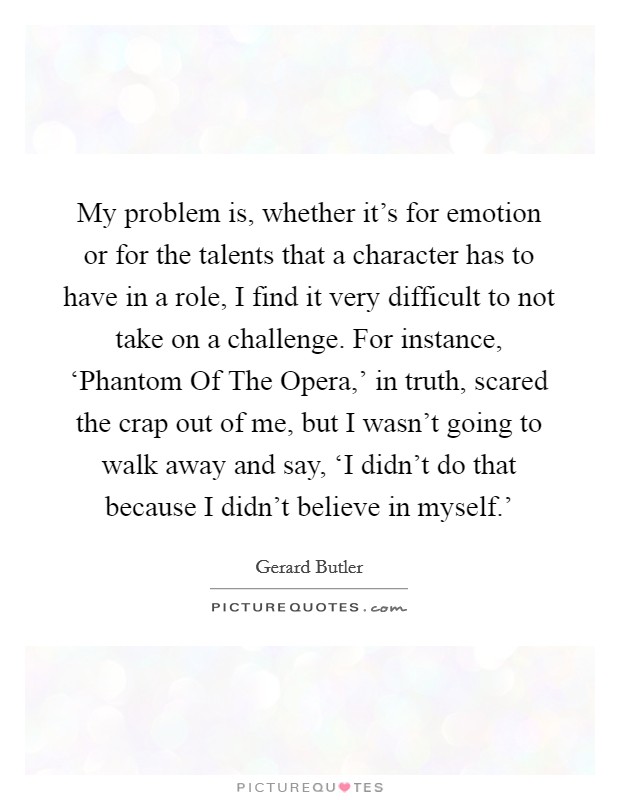 My problem is, whether it's for emotion or for the talents that a character has to have in a role, I find it very difficult to not take on a challenge. For instance, ‘Phantom Of The Opera,' in truth, scared the crap out of me, but I wasn't going to walk away and say, ‘I didn't do that because I didn't believe in myself.' Picture Quote #1
