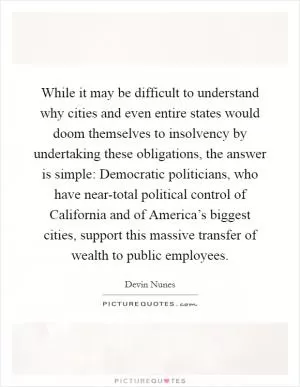 While it may be difficult to understand why cities and even entire states would doom themselves to insolvency by undertaking these obligations, the answer is simple: Democratic politicians, who have near-total political control of California and of America’s biggest cities, support this massive transfer of wealth to public employees Picture Quote #1