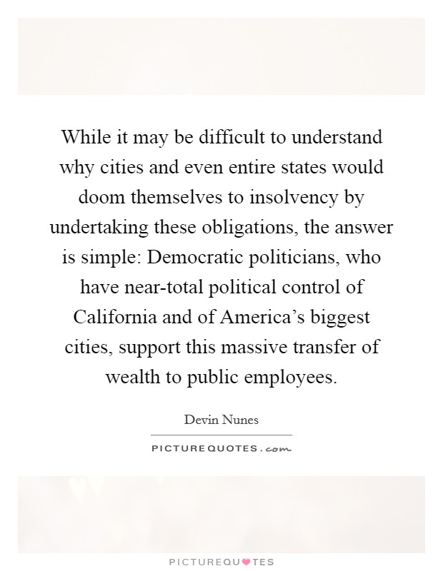 While it may be difficult to understand why cities and even entire states would doom themselves to insolvency by undertaking these obligations, the answer is simple: Democratic politicians, who have near-total political control of California and of America's biggest cities, support this massive transfer of wealth to public employees. Picture Quote #1