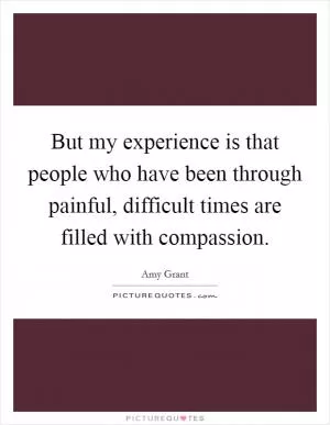 But my experience is that people who have been through painful, difficult times are filled with compassion Picture Quote #1