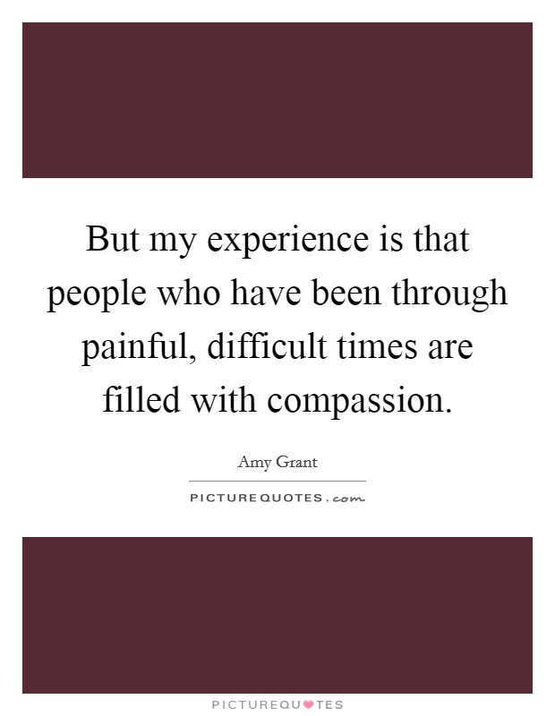But my experience is that people who have been through painful, difficult times are filled with compassion. Picture Quote #1