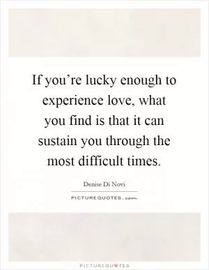 If you’re lucky enough to experience love, what you find is that it can sustain you through the most difficult times Picture Quote #1