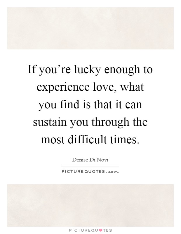 If you're lucky enough to experience love, what you find is that it can sustain you through the most difficult times. Picture Quote #1