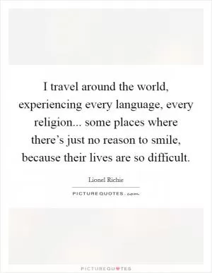 I travel around the world, experiencing every language, every religion... some places where there’s just no reason to smile, because their lives are so difficult Picture Quote #1