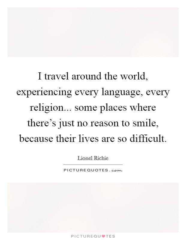 I travel around the world, experiencing every language, every religion... some places where there's just no reason to smile, because their lives are so difficult. Picture Quote #1