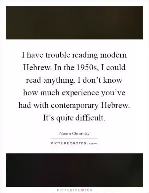 I have trouble reading modern Hebrew. In the 1950s, I could read anything. I don’t know how much experience you’ve had with contemporary Hebrew. It’s quite difficult Picture Quote #1