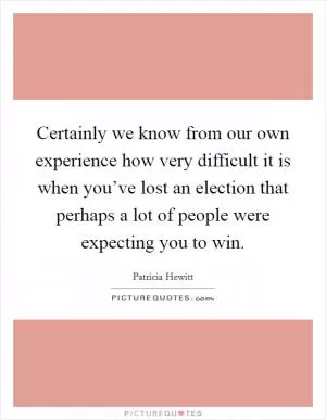 Certainly we know from our own experience how very difficult it is when you’ve lost an election that perhaps a lot of people were expecting you to win Picture Quote #1