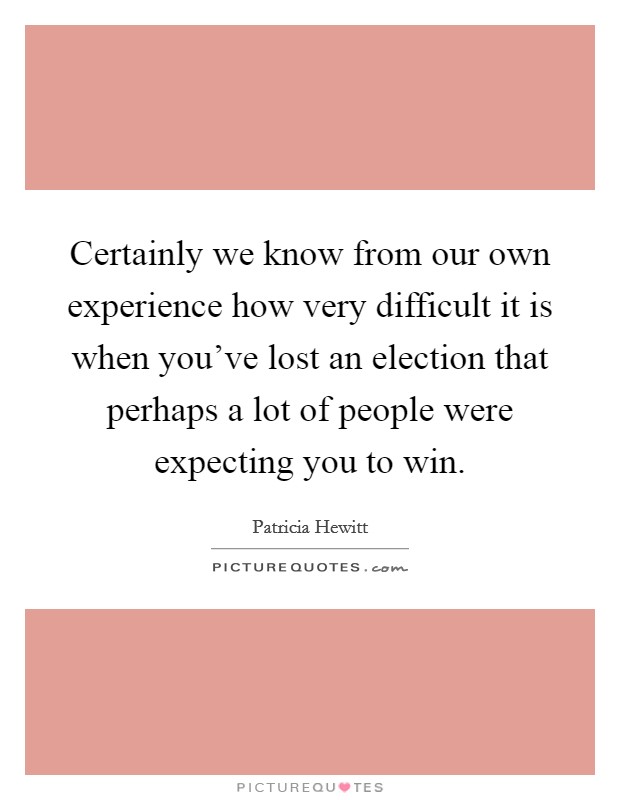 Certainly we know from our own experience how very difficult it is when you've lost an election that perhaps a lot of people were expecting you to win. Picture Quote #1