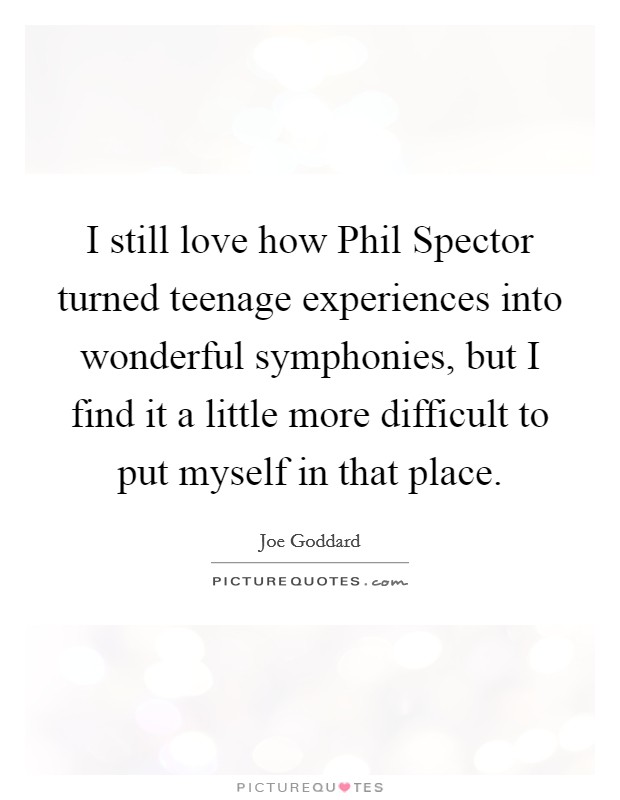 I still love how Phil Spector turned teenage experiences into wonderful symphonies, but I find it a little more difficult to put myself in that place. Picture Quote #1