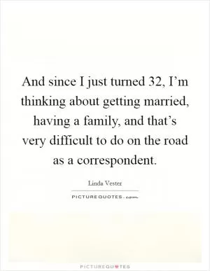 And since I just turned 32, I’m thinking about getting married, having a family, and that’s very difficult to do on the road as a correspondent Picture Quote #1