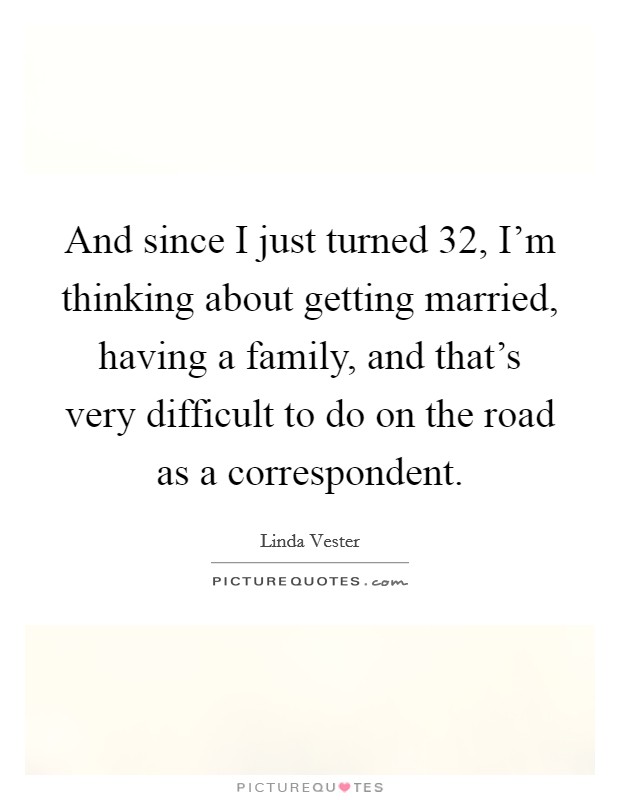 And since I just turned 32, I'm thinking about getting married, having a family, and that's very difficult to do on the road as a correspondent. Picture Quote #1