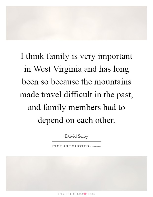 I think family is very important in West Virginia and has long been so because the mountains made travel difficult in the past, and family members had to depend on each other. Picture Quote #1
