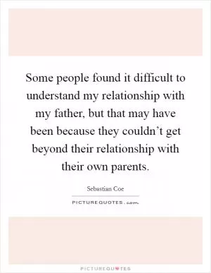 Some people found it difficult to understand my relationship with my father, but that may have been because they couldn’t get beyond their relationship with their own parents Picture Quote #1