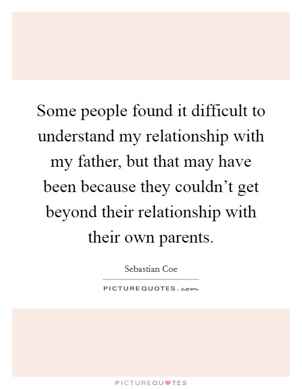 Some people found it difficult to understand my relationship with my father, but that may have been because they couldn't get beyond their relationship with their own parents. Picture Quote #1